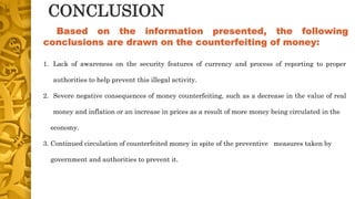CONCLUSION
1. Lack of awareness on the security features of currency and process of reporting to proper
authorities to help prevent this illegal activity.
2. Severe negative consequences of money counterfeiting, such as a decrease in the value of real
money and inflation or an increase in prices as a result of more money being circulated in the
economy.
3. Continued circulation of counterfeited money in spite of the preventive measures taken by
government and authorities to prevent it.
Based on the information presented, the following
conclusions are drawn on the counterfeiting of money:
 