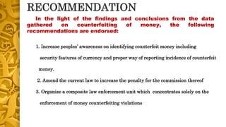 RECOMMENDATION
1. Increase peoples’ awareness on identifying counterfeit money including
security features of currency and proper way of reporting incidence of counterfeit
money.
2. Amend the current law to increase the penalty for the commission thereof
3. Organize a composite law enforcement unit which concentrates solely on the
enforcement of money counterfeiting violations
In the light of the findings and conclusions from the data
gathered on counterfeiting of money, the following
recommendations are endorsed:
 