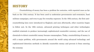 HISTORY
Counterfeiting of money has been a problem for centuries, with reported cases as far
back as the 15th century. It has been used to undermine governments and economies, fund
military campaigns, and even to pay for everyday expenses. In the 16th century, the first anti-
counterfeiting laws were introduced in England, and soon afterwards, other countries began
to follow suit. In the 19th century, advanced printing techniques and other technologies
enabled criminals to produce increasingly sophisticated counterfeit currency, and the use of
chemicals to detect counterfeit money became commonplace. Today, counterfeiting of money is
still a major problem, with governments around the world using advanced technology and
sophisticated detection methods to identify counterfeit money and prevent it from entering
the economy
 