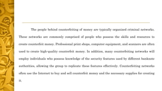 The people behind counterfeiting of money are typically organized criminal networks.
These networks are commonly comprised of people who possess the skills and resources to
create counterfeit money. Professional print shops, computer equipment, and scanners are often
used to create high-quality counterfeit money. In addition, many counterfeiting networks will
employ individuals who possess knowledge of the security features used by different banknote
authorities, allowing the group to replicate these features effectively. Counterfeiting networks
often use the Internet to buy and sell counterfeit money and the necessary supplies for creating
it.
 