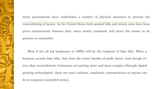 many governments have undertaken a number of physical measures to prevent the
counterfeiting of money. In the United States both printed bills and struck coins have been
given characteristic features that, when closely examined, will prove the money to be
genuine or counterfeit.
Most if not all big businesses or SMEs will be the recipient of fake bills. When a
business accepts fake bills, they bear the entire burden of profit losses. And though it's
true that counterfeiters' techniques are getting more and more complex (through digital
printing technologies), there are ways cashiers, employees, entrepreneurs or anyone can
do to recognize counterfeit money.
 