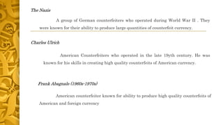 The Nazis
A group of German counterfeiters who operated during World War II . They
were known for their ability to produce large quantities of counterfeit currency.
Charles Ulrich
American Counterfeiters who operated in the late 19yth century. He was
known for his skills in creating high quality counterfeits of American currency.
Frank Abagnale (1960s-1970s)
American counterfeiter known for ability to produce high quality counterfeits of
American and foreign currency
 