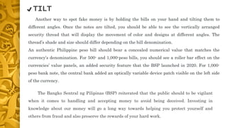 The Bangko Sentral ng Pilipinas (BSP) reiterated that the public should to be vigilant
when it comes to handling and accepting money to avoid being deceived. Investing in
knowledge about our money will go a long way towards helping you protect yourself and
others from fraud and also preserve the rewards of your hard work.
Another way to spot fake money is by holding the bills on your hand and tilting them to
different angles. Once the notes are tilted, you should be able to see the vertically arranged
security thread that will display the movement of color and designs at different angles. The
thread’s shade and size should differ depending on the bill denomination.
An authentic Philippine peso bill should bear a concealed numerical value that matches the
currency’s denomination. For 500- and 1,000-peso bills, you should see a roller bar effect on the
currencies’ value panels, an added security feature that the BSP launched in 2020. For 1,000-
peso bank note, the central bank added an optically variable device patch visible on the left side
of the currency.
✔️ TILT
 