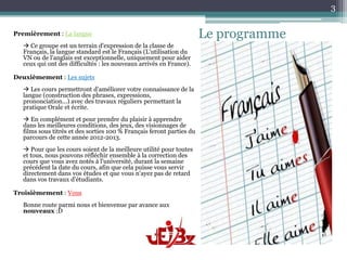 3

Premièrement : La langue                                              Le programme
   Ce groupe est un terrain d'expression de la classe de
  Français, la langue standard est le Français (L'utilisation du
  VN ou de l'anglais est exceptionnelle, uniquement pour aider
  ceux qui ont des difficultés : les nouveaux arrivés en France).

Deuxièmement : Les sujets
   Les cours permettront d’améliorer votre connaissance de la
  langue (construction des phrases, expressions,
  prononciation...) avec des travaux réguliers permettant la
  pratique Orale et écrite.
   En complément et pour prendre du plaisir à apprendre
  dans les meilleures conditions, des jeux, des visionnages de
  films sous titrés et des sorties 100 % Français feront parties du
  parcours de cette année 2012-2013.
   Pour que les cours soient de la meilleure utilité pour toutes
  et tous, nous pouvons réfléchir ensemble à la correction des
  cours que vous avez notés à l'université, durant la semaine
  précédent la date du cours, afin que cela puisse vous servir
  directement dans vos études et que vous n'ayez pas de retard
  dans vos travaux d'étudiants.

Troisièmement : Vous
  Bonne route parmi nous et bienvenue par avance aux
  nouveaux :D
 