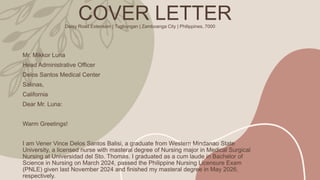 COVER LETTER
Daisy Road Extension | Tugbungan | Zamboanga City | Philippines, 7000
Mr. Mikkor Luna
Head Administrative Officer
Delos Santos Medical Center
Salinas,
California
Dear Mr. Luna:
Warm Greetings!
I am Vener Vince Delos Santos Balisi, a graduate from Western Mindanao State
University, a licensed nurse with masteral degree of Nursing major in Medical Surgical
Nursing at Universidad del Sto. Thomas. I graduated as a cum laude in Bachelor of
Science in Nursing on March 2024, passed the Philippine Nursing Licensure Exam
(PNLE) given last November 2024 and finished my masteral degree in May 2026,
respectively.
 