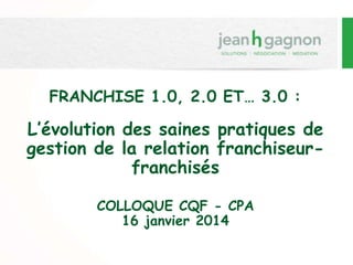 FRANCHISE 1.0, 2.0 ET… 3.0 :
L’évolution des saines pratiques de
gestion de la relation franchiseur-
franchisés
COLLOQUE CQF - CPA
16 janvier 2014
 