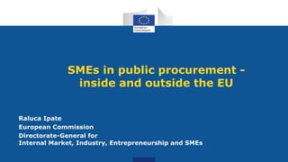 SMEs in public procurement -
inside and outside the EU
Raluca Ipate
European Commission
Directorate-General for
Internal Market, Industry, Entrepreneurship and SMEs
 