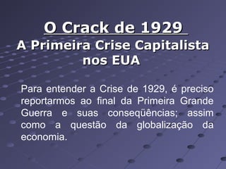 O Crack de 1929
A Primeira Crise Capitalista
nos EUA
Para entender a Crise de 1929, é preciso
reportarmos ao final da Primeira Grande
Guerra e suas conseqüências; assim
como a questão da globalização da
economia.

 