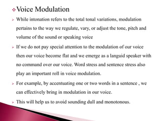 Voice Modulation
 While intonation refers to the total tonal variations, modulation
pertains to the way we regulate, vary, or adjust the tone, pitch and
volume of the sound or speaking voice
 If we do not pay special attention to the modulation of our voice
then our voice become flat and we emerge as a languid speaker with
no command over our voice. Word stress and sentence stress also
play an important roll in voice modulation.
 For example, by accentuating one or two words in a sentence , we
can effectively bring in modulation in our voice.
 This will help us to avoid sounding dull and monotonous.
 