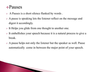 Pauses
 A Pauses is a short silence flanked by words .
 A pause is speaking lets the listener reflect on the message and
digest it accordingly.
 It Helps you glide from one thought to another one.
 It embellishes your speech because it is a natural process to give a
break.
 A pause helps not only the listener but the speaker as well. Pause
automatically come in between the major point of your speech.
 