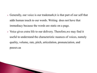  Generally, our voice is our trademark;it is that part of our self that
adds human touch to our words. Writing does not have that
immediacy because the words are static on a page.
 Voice gives extra life to our delivery. Therefore,we may find it
useful to understand the characteristic nuances of voices, namely
quality, volume, rate, pitch, articulation, pronunciation, and
pauses.aa
 