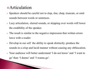 Articulation
 Speakers should be careful not to slop, slur, chop, truncate, or omit
sounds between words or sentences.
 Lazy articulation, slurred sounds, or skipping over words will lower
the credibility of the speaker.
 The result is similar to the negative impression that written errors
leave with a reader.
 Develop in our self the ability to speak distinctly; produce the
sounds in a crisp and lucid manner without causing any obfuscation.
 Your audience will better understand ‘I do not know’ and ‘I want to
go’ than ‘I dunno’ and ‘I wanna go’.
 