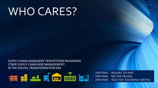 WHO CARES?
SUPPLY CHAIN MANAGERS’ PERCEPTIONS REGARDING
CYBER SUPPLY CHAIN RISK MANAGEMENT
IN THE DIGITAL TRANSFORMATION ERA
109578401 HOANG TO NHU
109578403 DO THI TRANG
109678402 NGUYEN THI HONG NHUNG
 