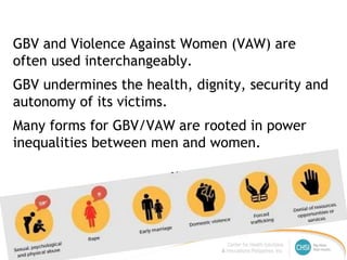 GBV and Violence Against Women (VAW) are
often used interchangeably.
GBV undermines the health, dignity, security and
autonomy of its victims.
Many forms for GBV/VAW are rooted in power
inequalities between men and women.
 