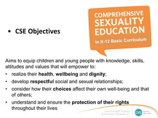 • CSE Objectives
Aims to equip children and young people with knowledge, skills,
attitudes and values that will empower to:
• realize their health, wellbeing and dignity;
• develop respectful social and sexual relationships;
• consider how their choices affect their own well-being and that
of others;
• understand and ensure the protection of their rights
throughout their lives
 
