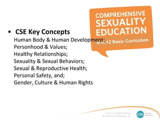 • CSE Key Concepts
Human Body & Human Development;
Personhood & Values;
Healthy Relationships;
Sexuality & Sexual Behaviors;
Sexual & Reproductive Health;
Personal Safety, and;
Gender, Culture & Human Rights
 
