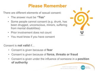 Please Remember
There are different elements of sexual consent:
• The answer must be “Yes”
• Some people cannot consent (e.g. drunk, has
been drugged, unconscious, minors, suffering
from mental disabilities)
• Prior involvement does not count
• You must know if you have consent
Consent is not valid if…
• Consent is given because of fear
• Consent is given because of force, threats or fraud
• Consent is given under the influence of someone in a position
of authority
 