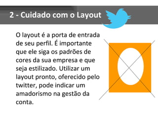 2 - Cuidado com o Layout O layout é a porta de entrada de seu perfil. É importante que ele siga os padrões de cores da sua empresa e que seja estilizado. Utilizar um layout pronto, oferecido pelo twitter, pode indicar um amadorismo na gestão da conta. 
