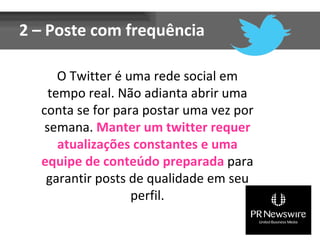 2 – Poste com frequência O Twitter é uma rede social em tempo real. Não adianta abrir uma conta se for para postar uma vez por semana.  Manter um twitter requer atualizações constantes e uma equipe de conteúdo preparada  para garantir posts de qualidade em seu perfil. 