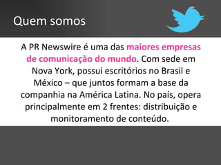 Quem somos A PR Newswire é uma das  maiores empresas de comunicação do mundo . Com sede em Nova York, possui escritórios no Brasil e México – que juntos formam a base da companhia na América Latina. No país, opera principalmente em 2 frentes: distribuição e monitoramento de conteúdo.  