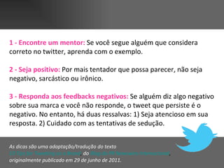 1 - Encontre um mentor:  Se você segue alguém que considera correto no twitter, aprenda com o exemplo.  2 - Seja positivo:   Por mais tentador   que possa parecer, não seja negativo, sarcástico ou irônico.  3 - Responda aos feedbacks negativos:   Se alguém diz algo negativo sobre sua marca e você não responde, o tweet que persiste é o negativo. No entanto, há duas ressalvas: 1) Seja atencioso em sua resposta. 2) Cuidado com as tentativas de sedução.  As dicas são uma adaptação/tradução do texto  10  Tips  for  Tweeting  as a  Brand ,  do   Blog da PR Newswire Internacional ,  originalmente publicado em 29 de junho de 2011.   