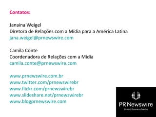 Contatos: Janaína Weigel Diretora de Relações com a Mídia para a América Latina [email_address]   Camila Conte Coordenadora de Relações com a Mídia [email_address]   www.prnewswire.com.br   www.twitter.com/prnewswirebr   www.flickr.com/prnewswirebr   www.slideshare.net/prnewswirebr   www.blogprnewswire.com   