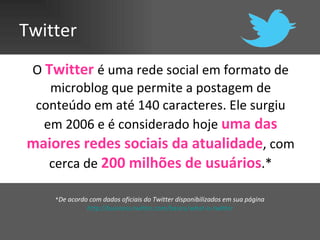 Twitter O  Twitter  é uma rede social em formato de microblog que permite a postagem de conteúdo em até 140 caracteres. Ele surgiu em 2006 e é considerado hoje  uma das maiores redes sociais da atualidade , com cerca de  200 milhões de usuários .* * De acordo com dados oficiais do Twitter disponibilizados em sua página  http://business.twitter.com/basics/what-is-twitter   
