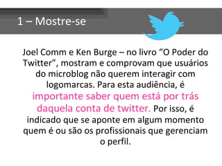 Joel Comm e Ken Burge – no livro “O Poder do Twitter”, mostram e comprovam que usuários do microblog não querem interagir com logomarcas. Para esta audiência, é  importante saber quem está por trás daquela conta de twitter.  Por isso, é indicado que se aponte em algum momento quem é ou são os profissionais que gerenciam o perfil. 1 – Mostre-se 