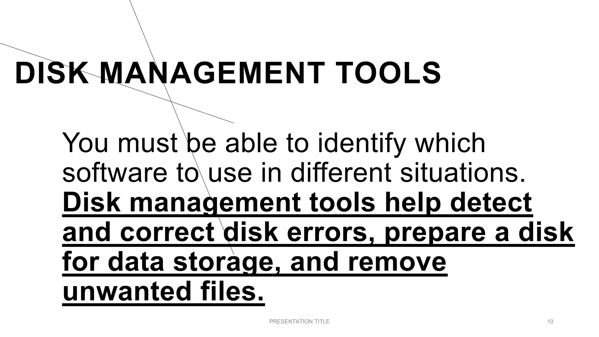 DISK MANAGEMENT TOOLS
You must be able to identify which
software to use in different situations.
Disk management tools help detect
and correct disk errors, prepare a disk
for data storage, and remove
unwanted files.
PRESENTATION TITLE 10
 