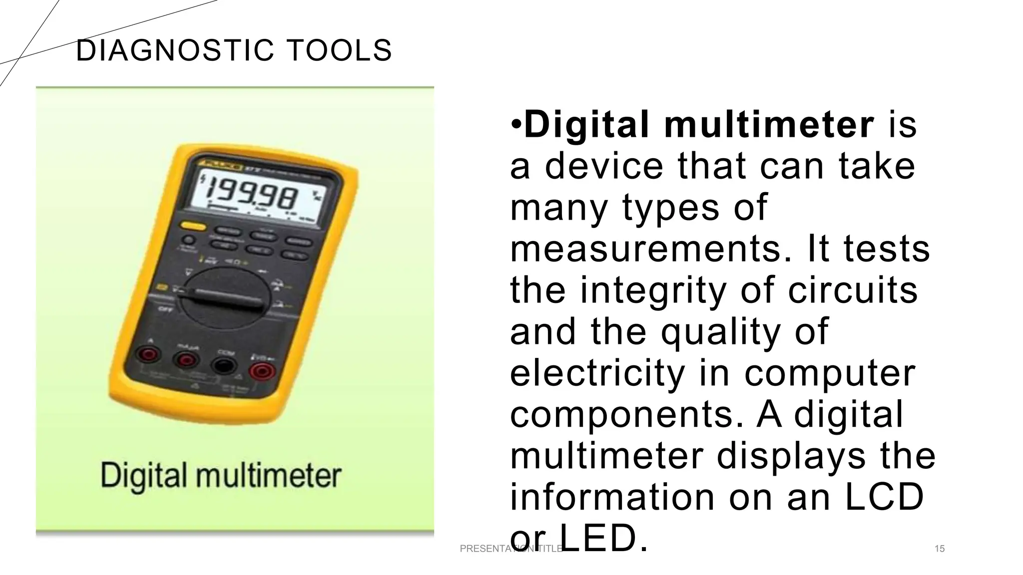 DIAGNOSTIC TOOLS
PRESENTATION TITLE 15
•Digital multimeter is
a device that can take
many types of
measurements. It tests
the integrity of circuits
and the quality of
electricity in computer
components. A digital
multimeter displays the
information on an LCD
or LED.
 