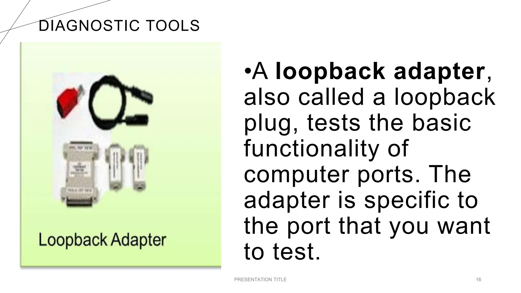 DIAGNOSTIC TOOLS
PRESENTATION TITLE 16
•A loopback adapter,
also called a loopback
plug, tests the basic
functionality of
computer ports. The
adapter is specific to
the port that you want
to test.
 