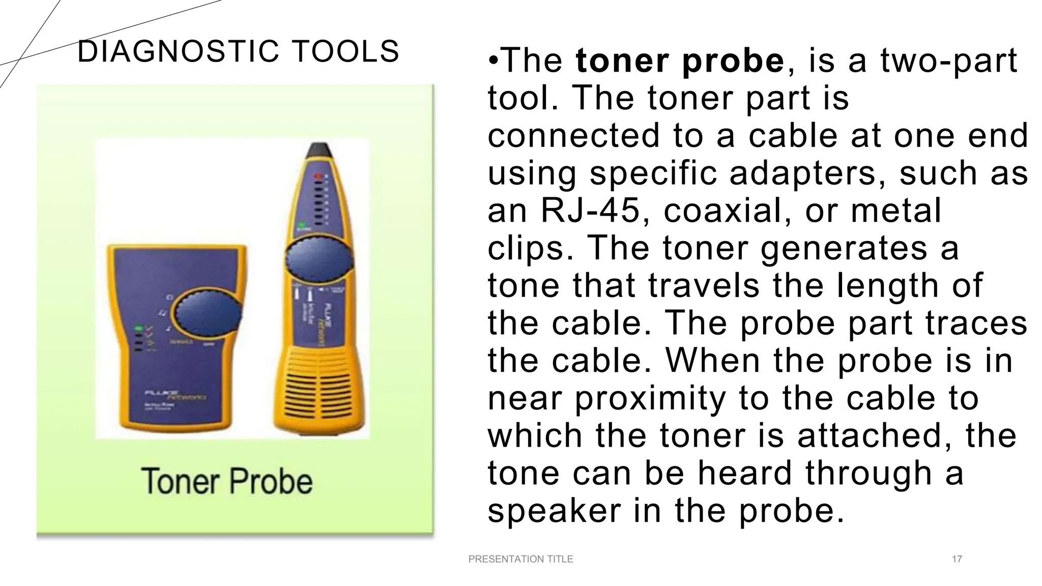 DIAGNOSTIC TOOLS
PRESENTATION TITLE 17
•The toner probe, is a two-part
tool. The toner part is
connected to a cable at one end
using specific adapters, such as
an RJ-45, coaxial, or metal
clips. The toner generates a
tone that travels the length of
the cable. The probe part traces
the cable. When the probe is in
near proximity to the cable to
which the toner is attached, the
tone can be heard through a
speaker in the probe.
 