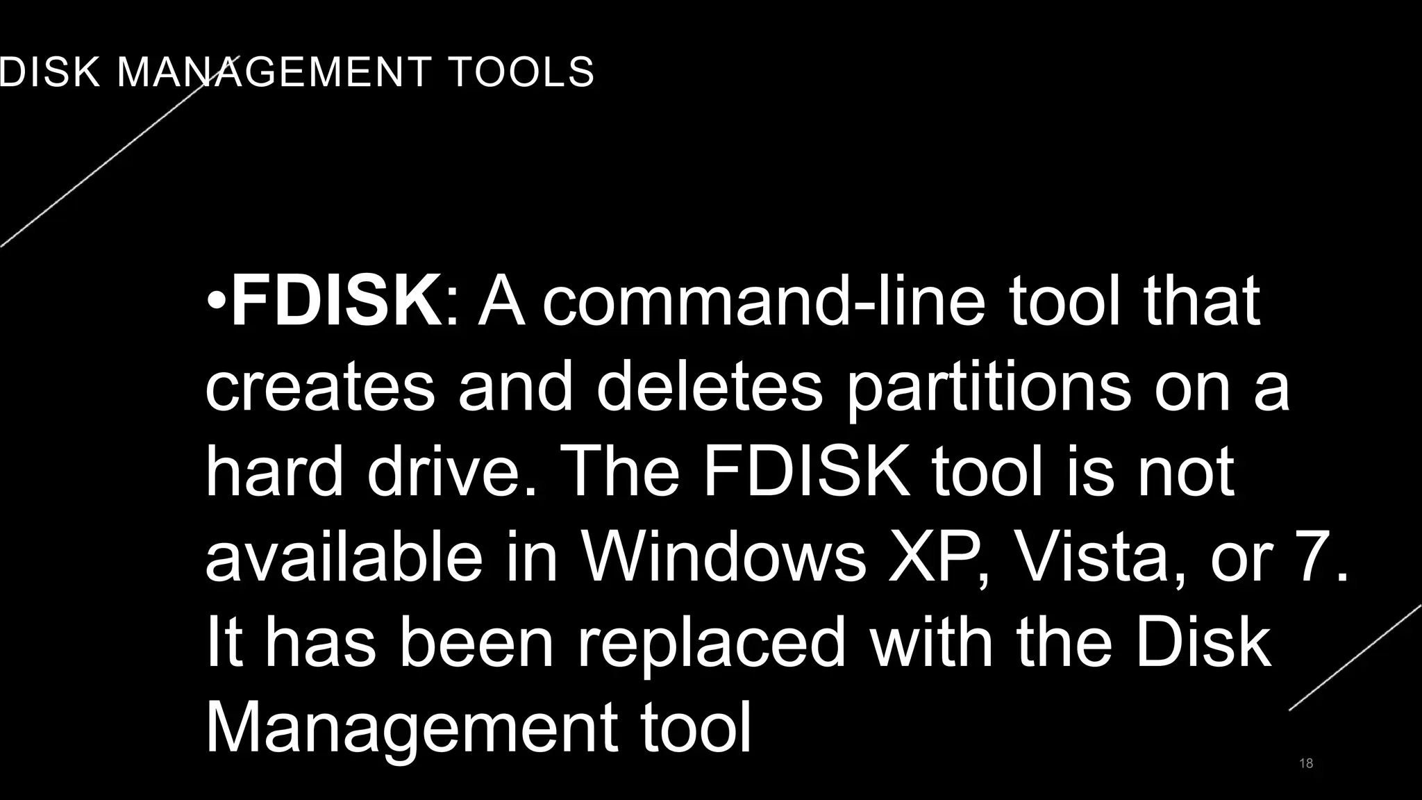 DISK MANAGEMENT TOOLS
18
•FDISK: A command-line tool that
creates and deletes partitions on a
hard drive. The FDISK tool is not
available in Windows XP, Vista, or 7.
It has been replaced with the Disk
Management tool
 