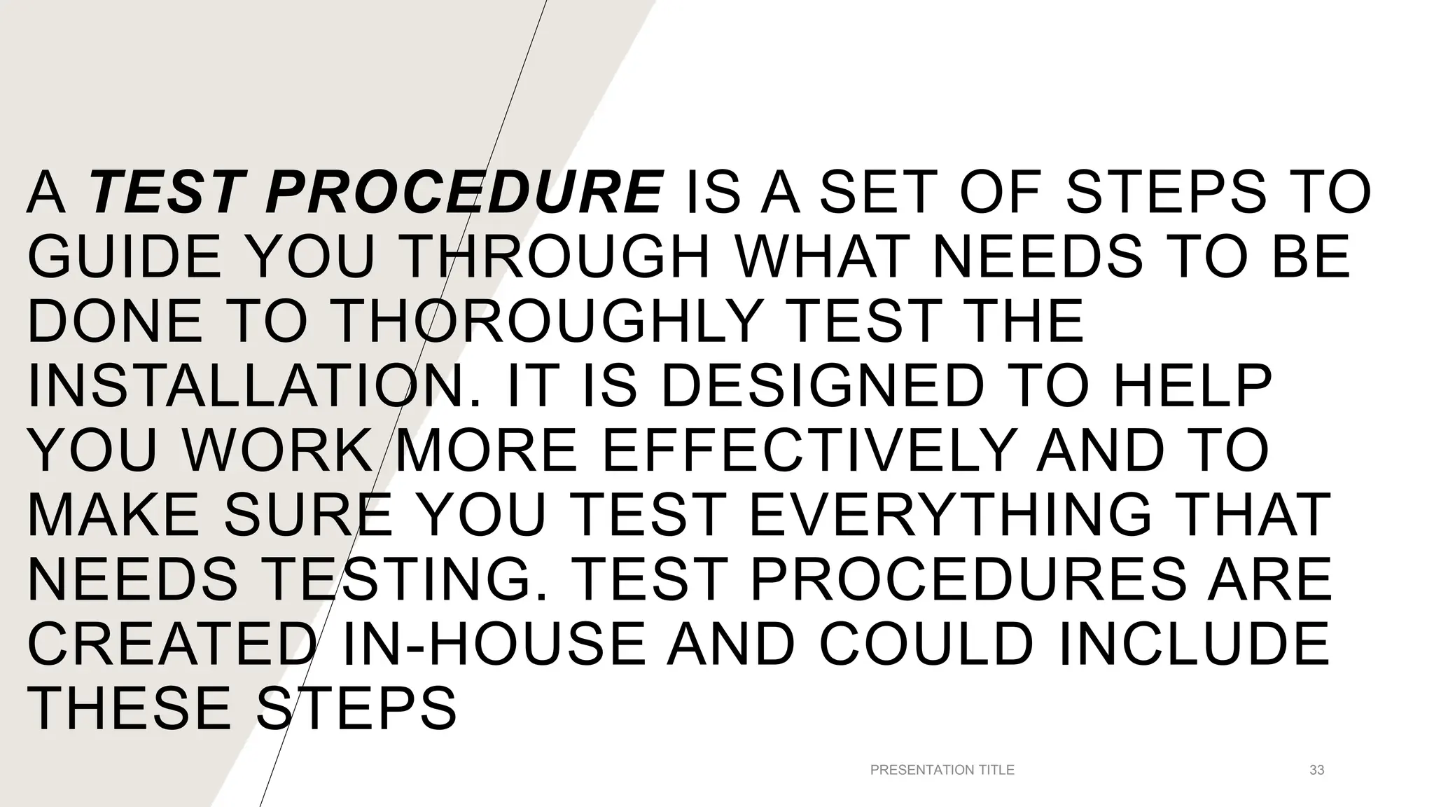 A TEST PROCEDURE IS A SET OF STEPS TO
GUIDE YOU THROUGH WHAT NEEDS TO BE
DONE TO THOROUGHLY TEST THE
INSTALLATION. IT IS DESIGNED TO HELP
YOU WORK MORE EFFECTIVELY AND TO
MAKE SURE YOU TEST EVERYTHING THAT
NEEDS TESTING. TEST PROCEDURES ARE
CREATED IN-HOUSE AND COULD INCLUDE
THESE STEPS
PRESENTATION TITLE 33
 