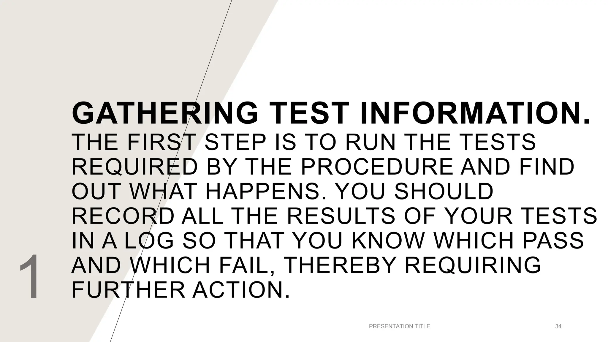 GATHERING TEST INFORMATION.
THE FIRST STEP IS TO RUN THE TESTS
REQUIRED BY THE PROCEDURE AND FIND
OUT WHAT HAPPENS. YOU SHOULD
RECORD ALL THE RESULTS OF YOUR TESTS
IN A LOG SO THAT YOU KNOW WHICH PASS
AND WHICH FAIL, THEREBY REQUIRING
FURTHER ACTION.
1 PRESENTATION TITLE 34
 