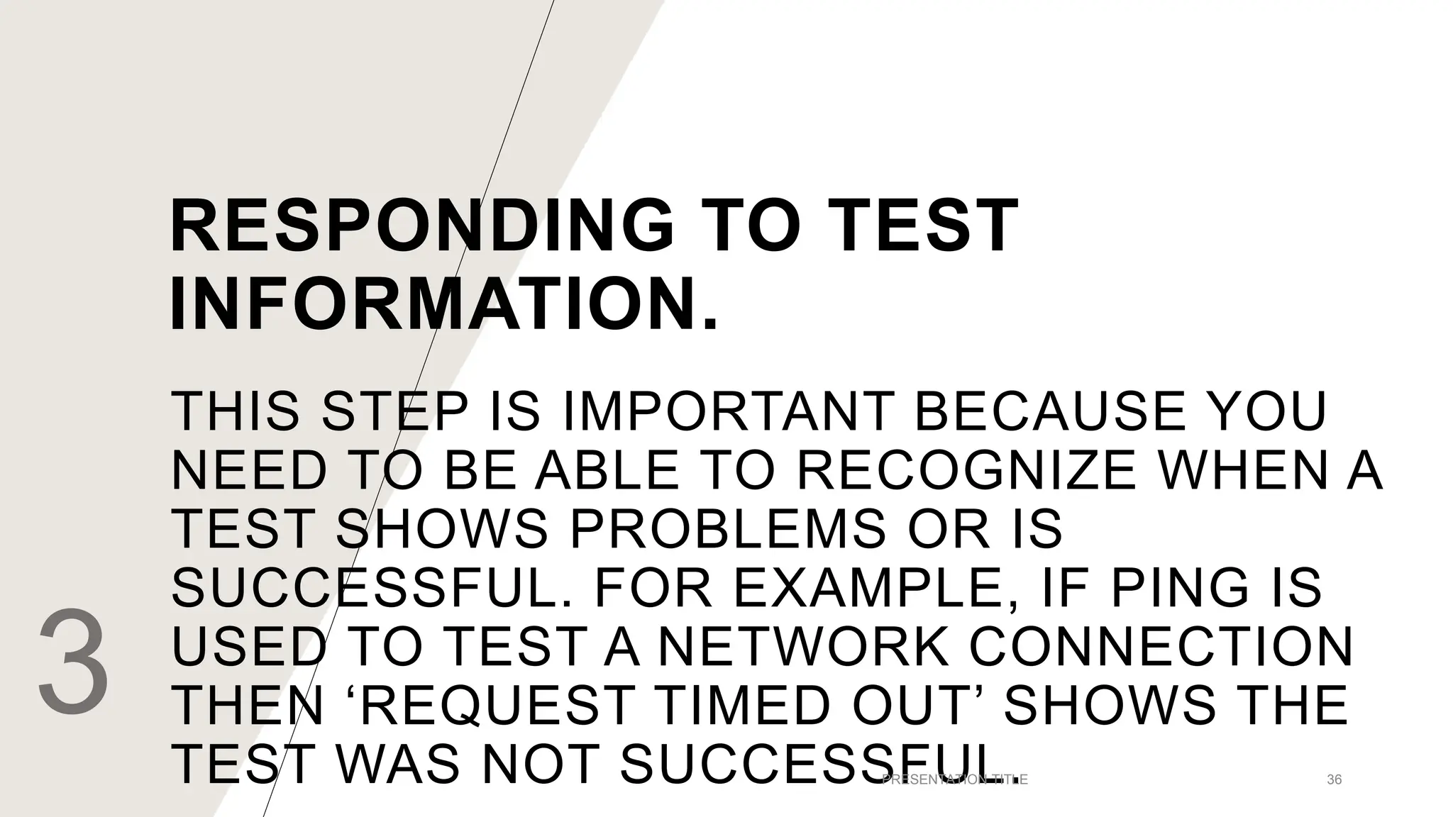 THIS STEP IS IMPORTANT BECAUSE YOU
NEED TO BE ABLE TO RECOGNIZE WHEN A
TEST SHOWS PROBLEMS OR IS
SUCCESSFUL. FOR EXAMPLE, IF PING IS
USED TO TEST A NETWORK CONNECTION
THEN ‘REQUEST TIMED OUT’ SHOWS THE
TEST WAS NOT SUCCESSFUL.
3 PRESENTATION TITLE 36
RESPONDING TO TEST
INFORMATION.
 