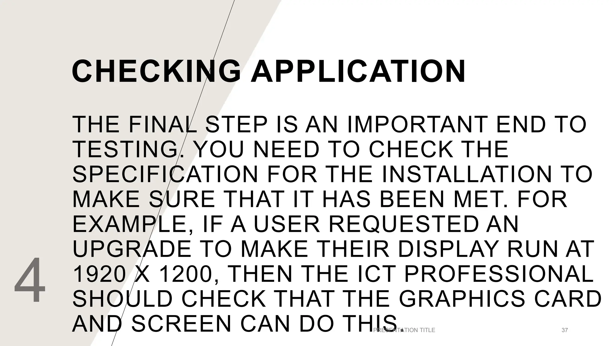 THE FINAL STEP IS AN IMPORTANT END TO
TESTING. YOU NEED TO CHECK THE
SPECIFICATION FOR THE INSTALLATION TO
MAKE SURE THAT IT HAS BEEN MET. FOR
EXAMPLE, IF A USER REQUESTED AN
UPGRADE TO MAKE THEIR DISPLAY RUN AT
1920 X 1200, THEN THE ICT PROFESSIONAL
SHOULD CHECK THAT THE GRAPHICS CARD
AND SCREEN CAN DO THIS.
4 PRESENTATION TITLE 37
CHECKING APPLICATION
 