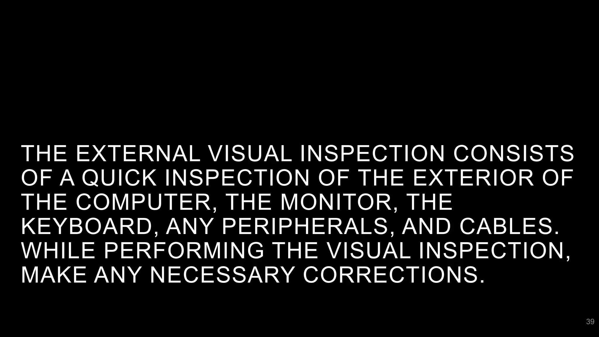 THE EXTERNAL VISUAL INSPECTION CONSISTS
OF A QUICK INSPECTION OF THE EXTERIOR OF
THE COMPUTER, THE MONITOR, THE
KEYBOARD, ANY PERIPHERALS, AND CABLES.
WHILE PERFORMING THE VISUAL INSPECTION,
MAKE ANY NECESSARY CORRECTIONS.
39
 
