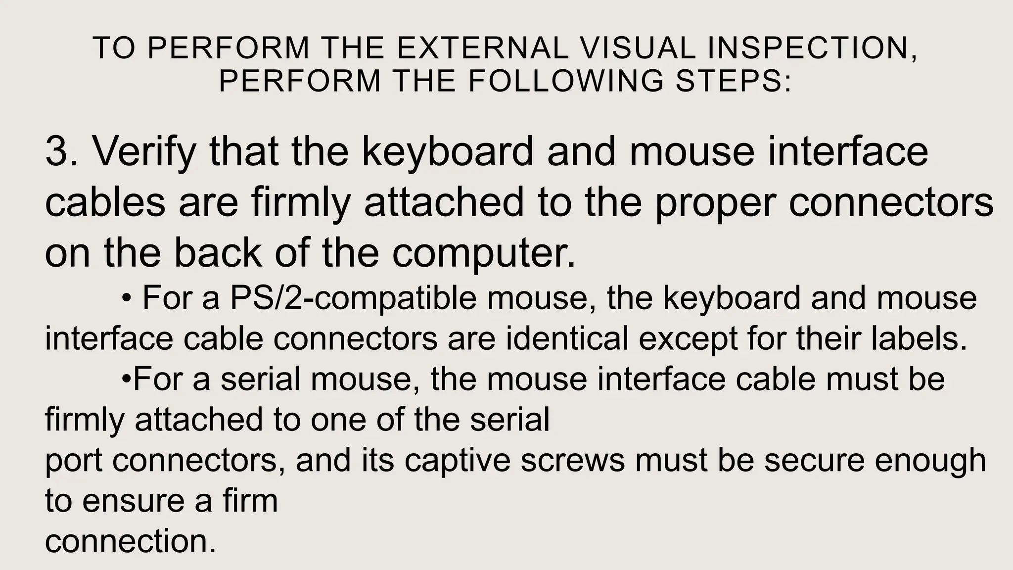 TO PERFORM THE EXTERNAL VISUAL INSPECTION,
PERFORM THE FOLLOWING STEPS:
3. Verify that the keyboard and mouse interface
cables are firmly attached to the proper connectors
on the back of the computer.
• For a PS/2-compatible mouse, the keyboard and mouse
interface cable connectors are identical except for their labels.
•For a serial mouse, the mouse interface cable must be
firmly attached to one of the serial
port connectors, and its captive screws must be secure enough
to ensure a firm
connection.
 