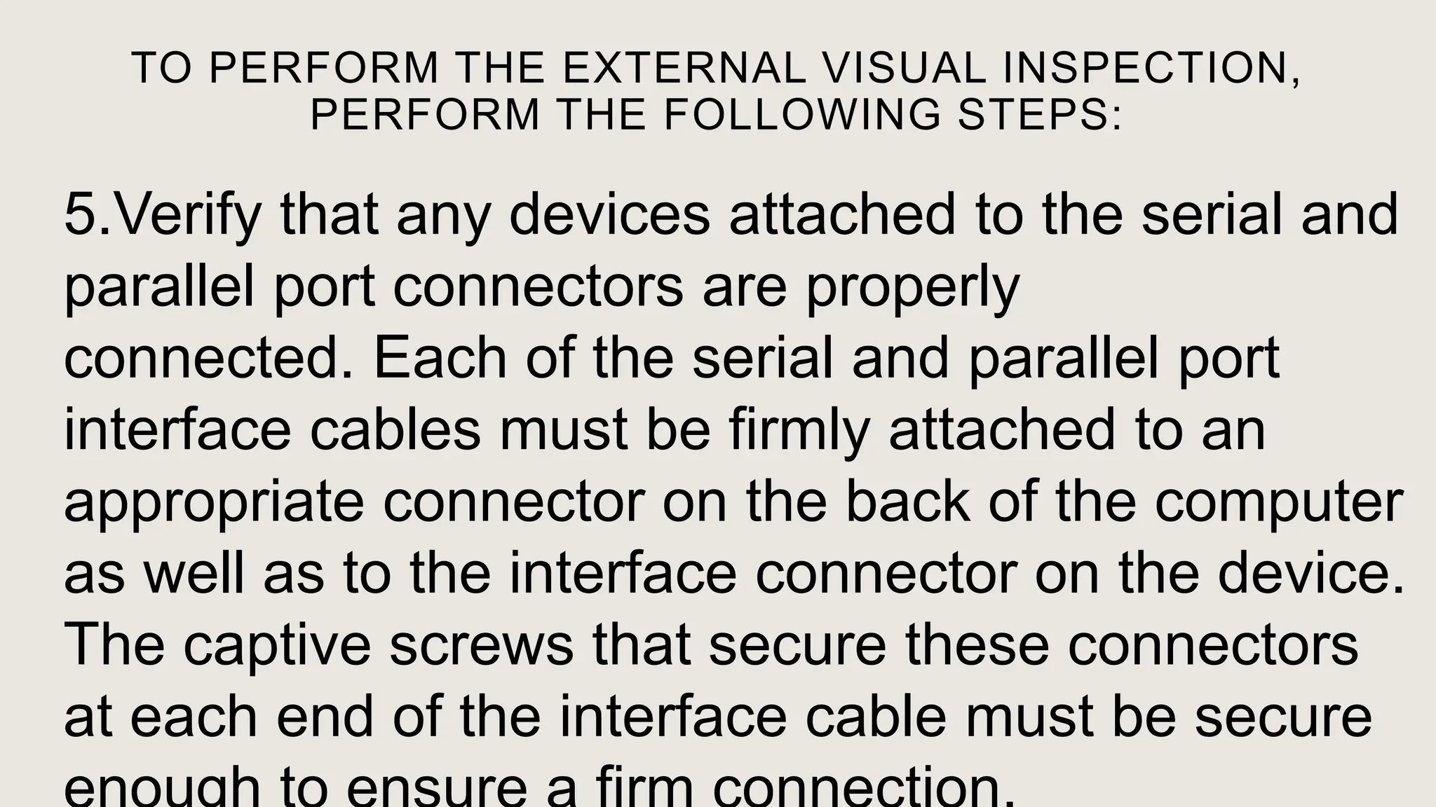 TO PERFORM THE EXTERNAL VISUAL INSPECTION,
PERFORM THE FOLLOWING STEPS:
5.Verify that any devices attached to the serial and
parallel port connectors are properly
connected. Each of the serial and parallel port
interface cables must be firmly attached to an
appropriate connector on the back of the computer
as well as to the interface connector on the device.
The captive screws that secure these connectors
at each end of the interface cable must be secure
 