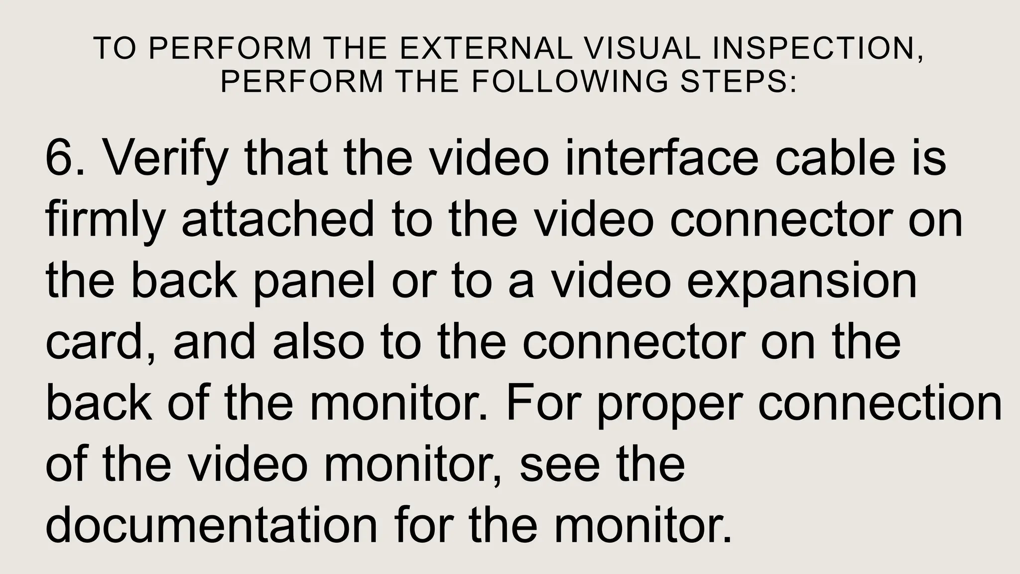TO PERFORM THE EXTERNAL VISUAL INSPECTION,
PERFORM THE FOLLOWING STEPS:
6. Verify that the video interface cable is
firmly attached to the video connector on
the back panel or to a video expansion
card, and also to the connector on the
back of the monitor. For proper connection
of the video monitor, see the
documentation for the monitor.
 