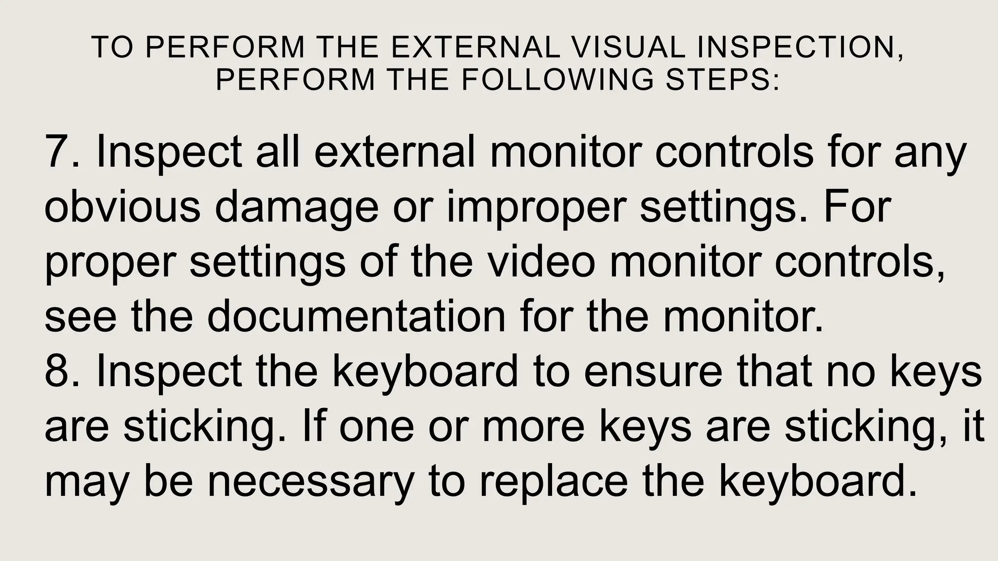 TO PERFORM THE EXTERNAL VISUAL INSPECTION,
PERFORM THE FOLLOWING STEPS:
7. Inspect all external monitor controls for any
obvious damage or improper settings. For
proper settings of the video monitor controls,
see the documentation for the monitor.
8. Inspect the keyboard to ensure that no keys
are sticking. If one or more keys are sticking, it
may be necessary to replace the keyboard.
 