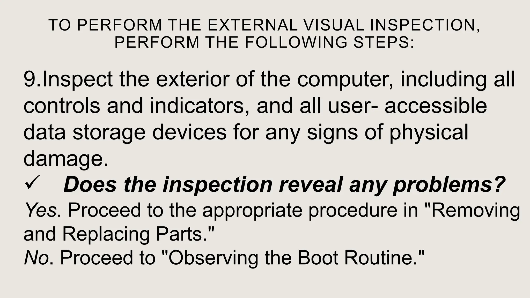 TO PERFORM THE EXTERNAL VISUAL INSPECTION,
PERFORM THE FOLLOWING STEPS:
9.Inspect the exterior of the computer, including all
controls and indicators, and all user- accessible
data storage devices for any signs of physical
damage.
 Does the inspection reveal any problems?
Yes. Proceed to the appropriate procedure in "Removing
and Replacing Parts."
No. Proceed to "Observing the Boot Routine."
 