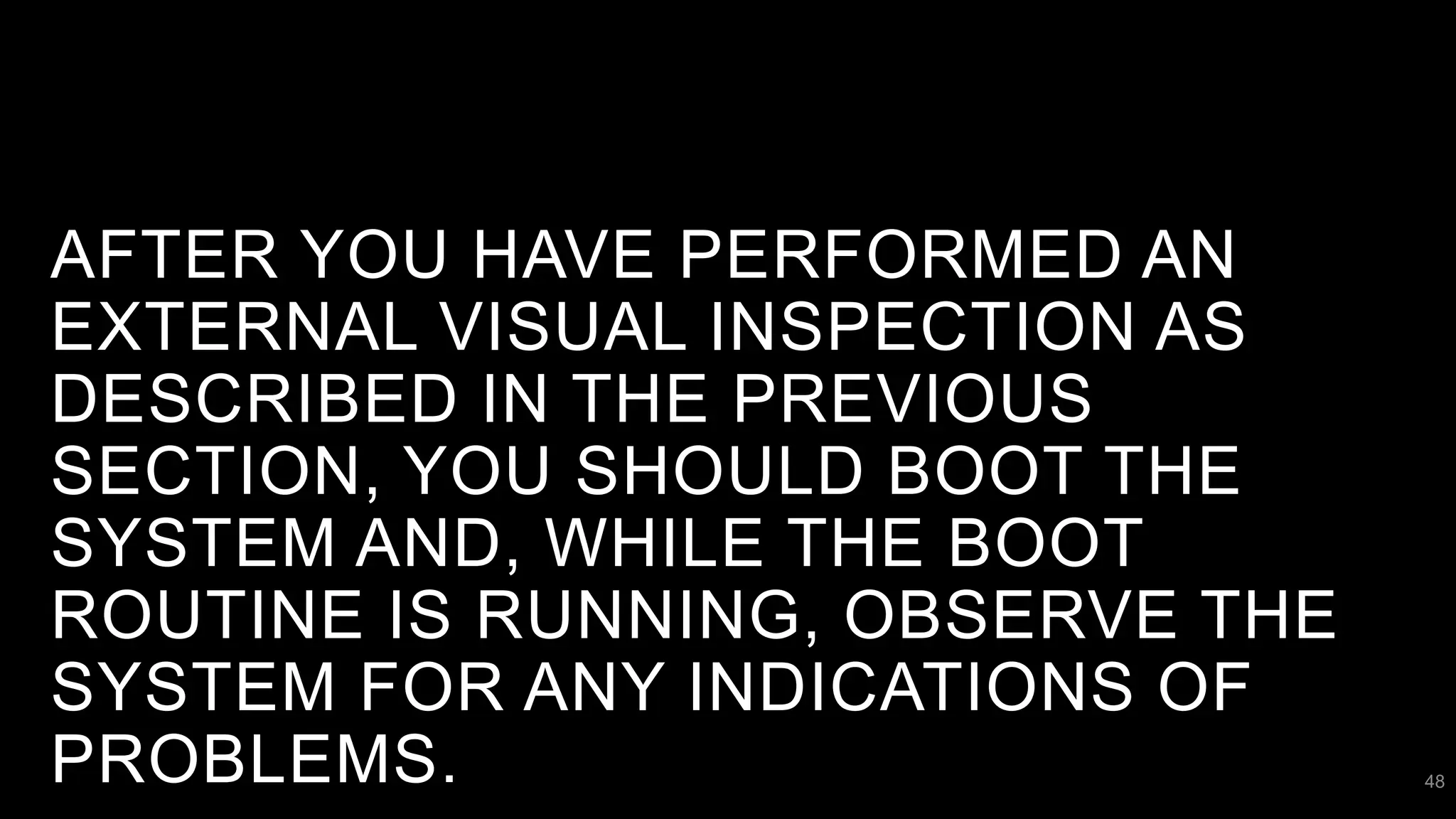 AFTER YOU HAVE PERFORMED AN
EXTERNAL VISUAL INSPECTION AS
DESCRIBED IN THE PREVIOUS
SECTION, YOU SHOULD BOOT THE
SYSTEM AND, WHILE THE BOOT
ROUTINE IS RUNNING, OBSERVE THE
SYSTEM FOR ANY INDICATIONS OF
PROBLEMS. 48
 