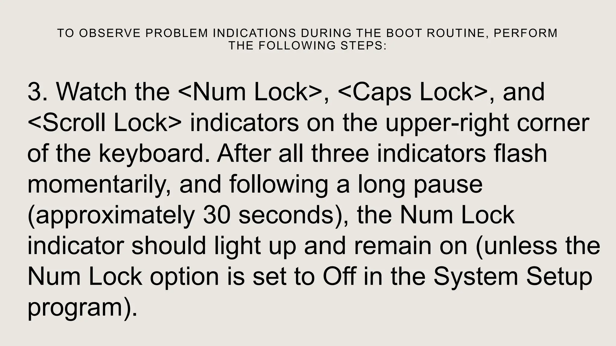 TO OBSERVE PROBLEM INDICATIONS DURING THE BOOT ROUTINE, PERFORM
THE FOLLOWING STEPS:
3. Watch the <Num Lock>, <Caps Lock>, and
<Scroll Lock> indicators on the upper-right corner
of the keyboard. After all three indicators flash
momentarily, and following a long pause
(approximately 30 seconds), the Num Lock
indicator should light up and remain on (unless the
Num Lock option is set to Off in the System Setup
program).
 