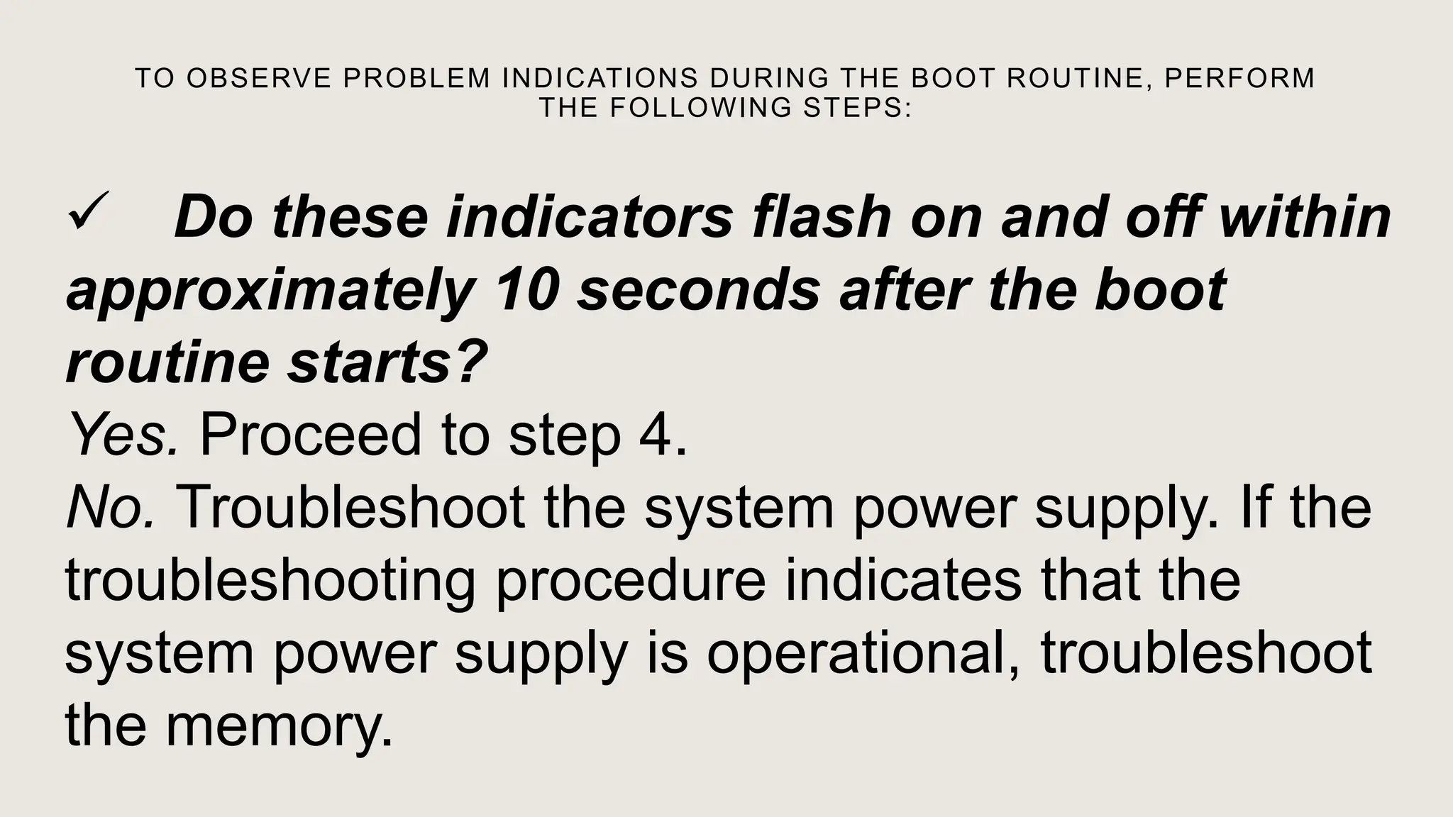 TO OBSERVE PROBLEM INDICATIONS DURING THE BOOT ROUTINE, PERFORM
THE FOLLOWING STEPS:
 Do these indicators flash on and off within
approximately 10 seconds after the boot
routine starts?
Yes. Proceed to step 4.
No. Troubleshoot the system power supply. If the
troubleshooting procedure indicates that the
system power supply is operational, troubleshoot
the memory.
 