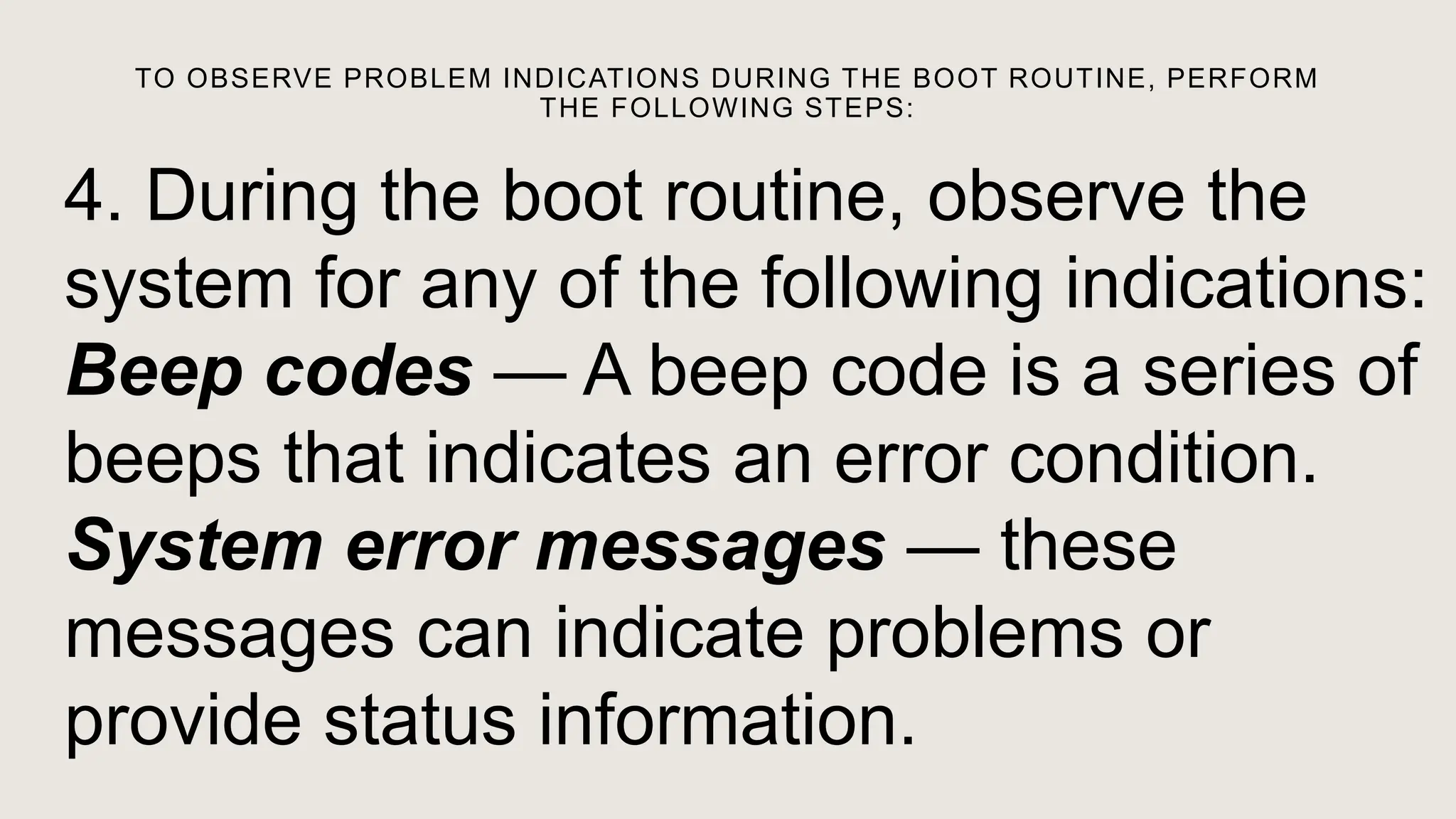 TO OBSERVE PROBLEM INDICATIONS DURING THE BOOT ROUTINE, PERFORM
THE FOLLOWING STEPS:
4. During the boot routine, observe the
system for any of the following indications:
Beep codes — A beep code is a series of
beeps that indicates an error condition.
System error messages — these
messages can indicate problems or
provide status information.
 
