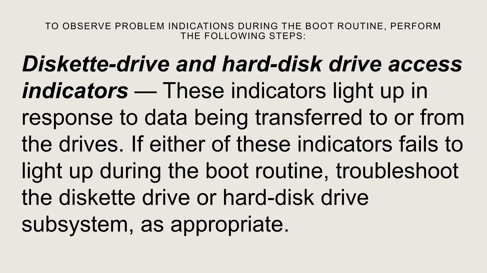 TO OBSERVE PROBLEM INDICATIONS DURING THE BOOT ROUTINE, PERFORM
THE FOLLOWING STEPS:
Diskette-drive and hard-disk drive access
indicators — These indicators light up in
response to data being transferred to or from
the drives. If either of these indicators fails to
light up during the boot routine, troubleshoot
the diskette drive or hard-disk drive
subsystem, as appropriate.
 