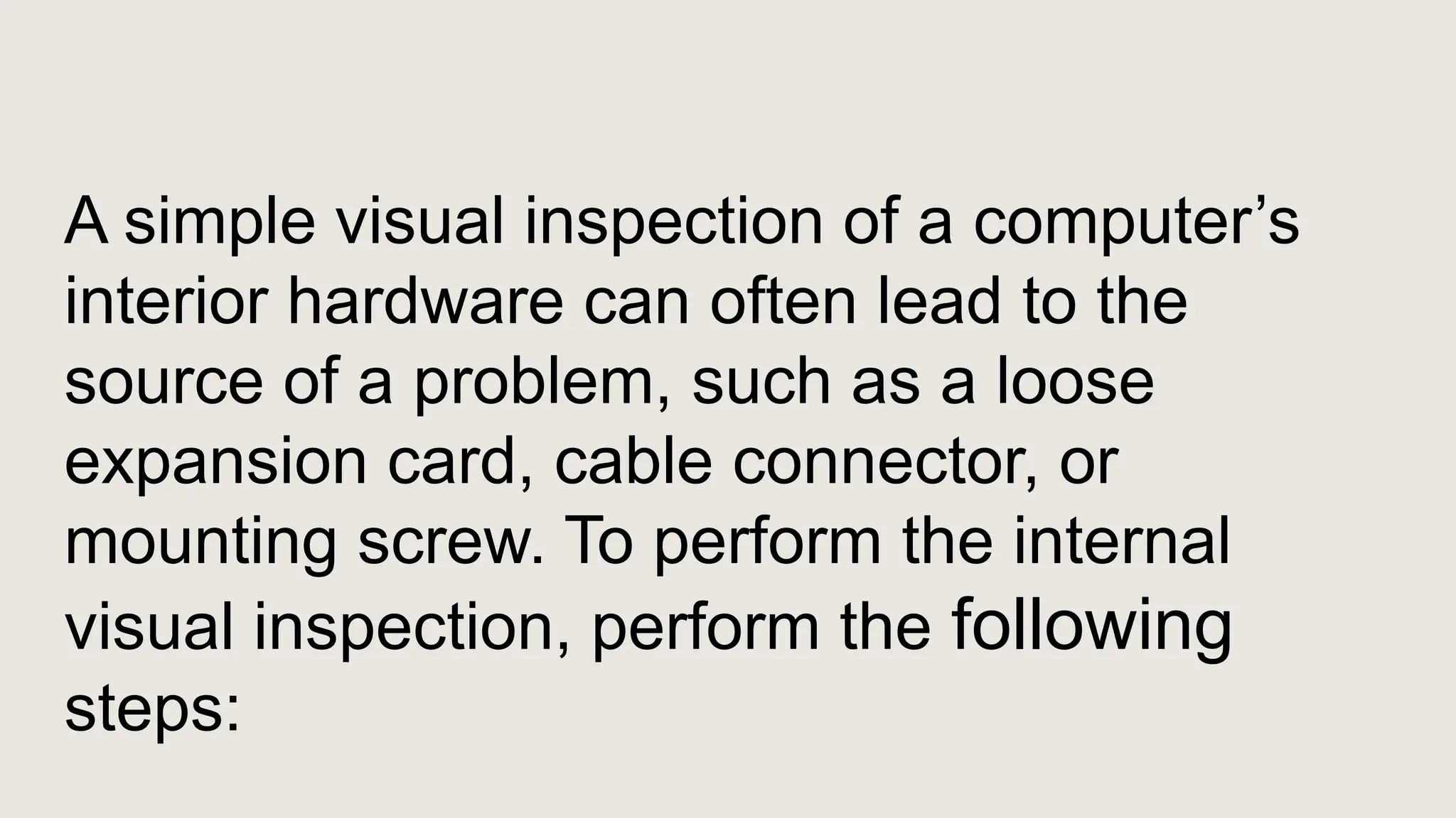 A simple visual inspection of a computer’s
interior hardware can often lead to the
source of a problem, such as a loose
expansion card, cable connector, or
mounting screw. To perform the internal
visual inspection, perform the following
steps:
 