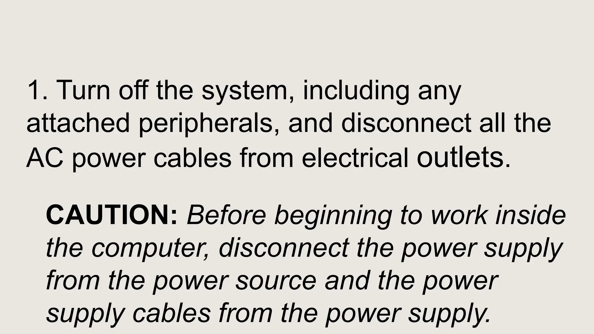 1. Turn off the system, including any
attached peripherals, and disconnect all the
AC power cables from electrical outlets.
CAUTION: Before beginning to work inside
the computer, disconnect the power supply
from the power source and the power
supply cables from the power supply.
 